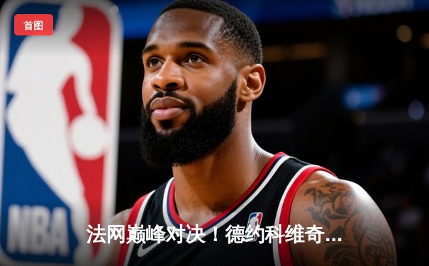 法网巅峰对决！德约科维奇三盘横扫阿尔卡拉斯，生涯第24座大满贯在望